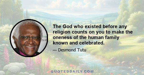 The God who existed before any religion counts on you to make the oneness of the human family known and celebrated.