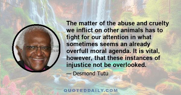 The matter of the abuse and cruelty we inflict on other animals has to fight for our attention in what sometimes seems an already overfull moral agenda. It is vital, however, that these instances of injustice not be