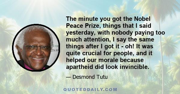 The minute you got the Nobel Peace Prize, things that I said yesterday, with nobody paying too much attention, I say the same things after I got it - oh! It was quite crucial for people, and it helped our morale because 