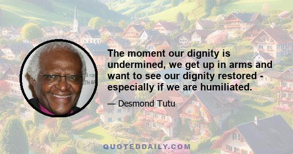 The moment our dignity is undermined, we get up in arms and want to see our dignity restored - especially if we are humiliated.