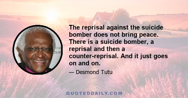 The reprisal against the suicide bomber does not bring peace. There is a suicide bomber, a reprisal and then a counter-reprisal. And it just goes on and on.