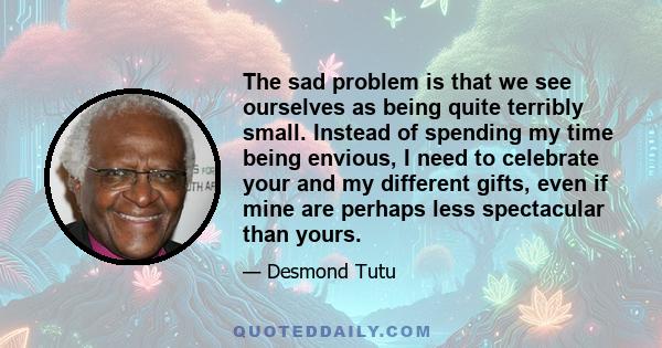 The sad problem is that we see ourselves as being quite terribly small. Instead of spending my time being envious, I need to celebrate your and my different gifts, even if mine are perhaps less spectacular than yours.