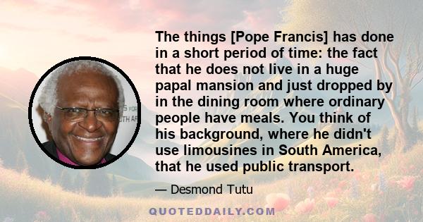 The things [Pope Francis] has done in a short period of time: the fact that he does not live in a huge papal mansion and just dropped by in the dining room where ordinary people have meals. You think of his background,