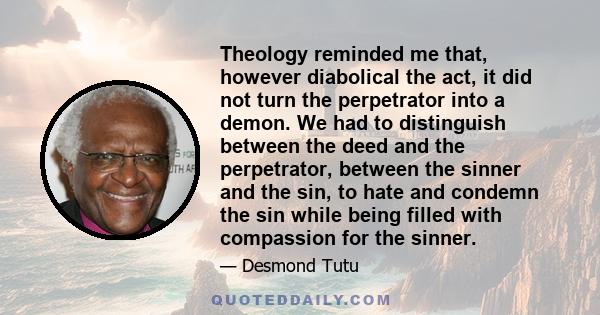 Theology reminded me that, however diabolical the act, it did not turn the perpetrator into a demon. We had to distinguish between the deed and the perpetrator, between the sinner and the sin, to hate and condemn the