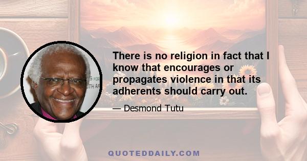 There is no religion in fact that I know that encourages or propagates violence in that its adherents should carry out.