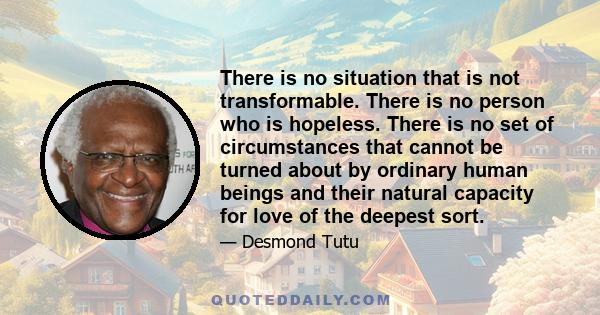 There is no situation that is not transformable. There is no person who is hopeless. There is no set of circumstances that cannot be turned about by ordinary human beings and their natural capacity for love of the