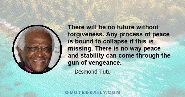 There will be no future without forgiveness. Any process of peace is bound to collapse if this is missing. There is no way peace and stability can come through the gun of vengeance.