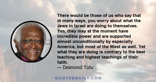 There would be those of us who say that in many ways, you worry about what the Jews in Israel are doing to themselves. Yes, they may at the moment have incredible power and are supported almost unconditionally by