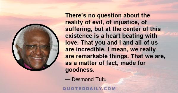 There’s no question about the reality of evil, of injustice, of suffering, but at the center of this existence is a heart beating with love. That you and I and all of us are incredible. I mean, we really are remarkable