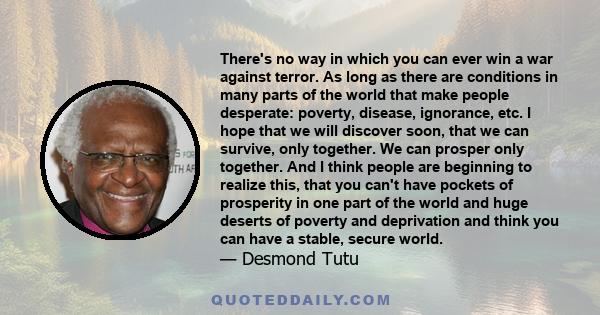 There's no way in which you can ever win a war against terror. As long as there are conditions in many parts of the world that make people desperate: poverty, disease, ignorance, etc. I hope that we will discover soon,