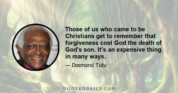 Those of us who came to be Christians get to remember that forgiveness cost God the death of God's son. It's an expensive thing in many ways.