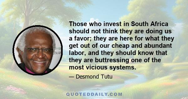 Those who invest in South Africa should not think they are doing us a favor; they are here for what they get out of our cheap and abundant labor, and they should know that they are buttressing one of the most vicious