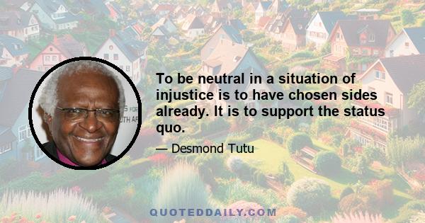 To be neutral in a situation of injustice is to have chosen sides already. It is to support the status quo.