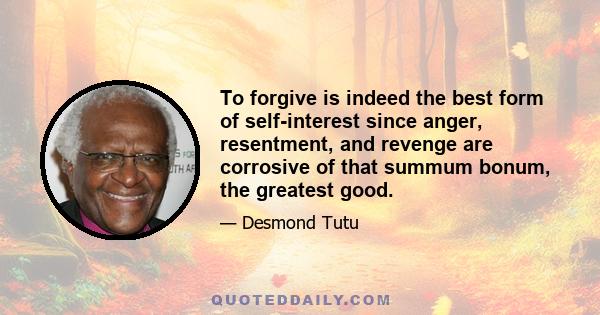 To forgive is indeed the best form of self-interest since anger, resentment, and revenge are corrosive of that summum bonum, the greatest good.