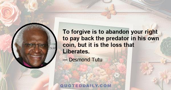 To forgive is to abandon your right to pay back the predator in his own coin, but it is the loss that Liberates.