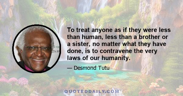 To treat anyone as if they were less than human, less than a brother or a sister, no matter what they have done, is to contravene the very laws of our humanity.