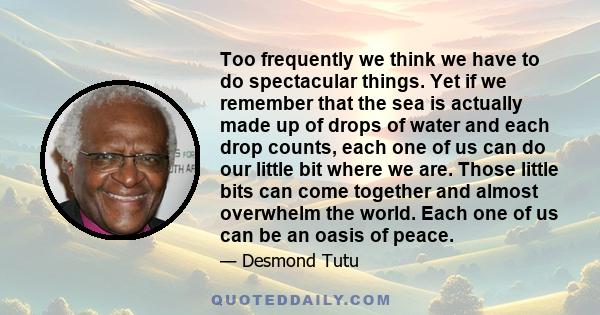 Too frequently we think we have to do spectacular things. Yet if we remember that the sea is actually made up of drops of water and each drop counts, each one of us can do our little bit where we are. Those little bits