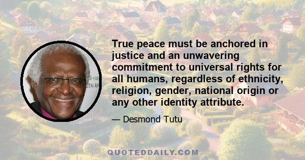 True peace must be anchored in justice and an unwavering commitment to universal rights for all humans, regardless of ethnicity, religion, gender, national origin or any other identity attribute.