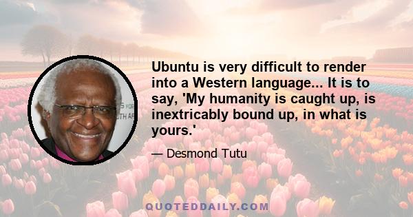 Ubuntu is very difficult to render into a Western language... It is to say, 'My humanity is caught up, is inextricably bound up, in what is yours.'