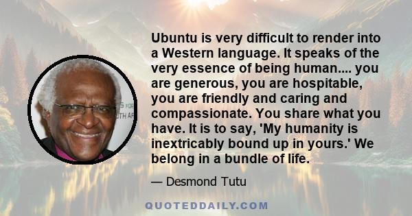 Ubuntu is very difficult to render into a Western language. It speaks of the very essence of being human.... you are generous, you are hospitable, you are friendly and caring and compassionate. You share what you have.