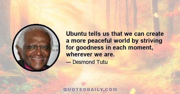 Ubuntu tells us that we can create a more peaceful world by striving for goodness in each moment, wherever we are.