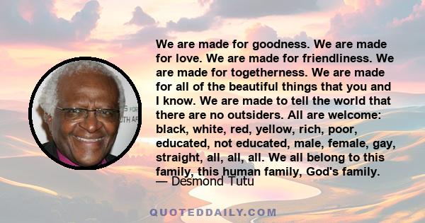 We are made for goodness. We are made for love. We are made for friendliness. We are made for togetherness. We are made for all of the beautiful things that you and I know. We are made to tell the world that there are