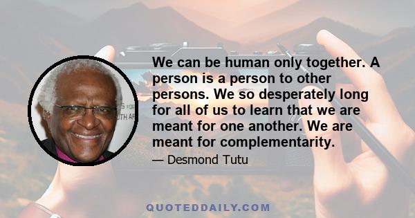 We can be human only together. A person is a person to other persons. We so desperately long for all of us to learn that we are meant for one another. We are meant for complementarity.