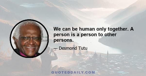 We can be human only together. A person is a person to other persons.