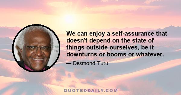 We can enjoy a self-assurance that doesn't depend on the state of things outside ourselves, be it downturns or booms or whatever.