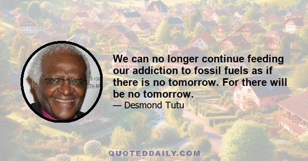 We can no longer continue feeding our addiction to fossil fuels as if there is no tomorrow. For there will be no tomorrow.