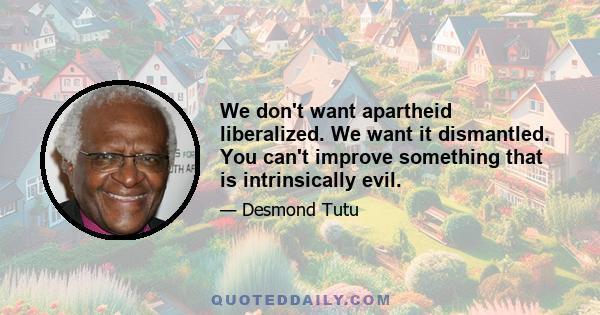 We don't want apartheid liberalized. We want it dismantled. You can't improve something that is intrinsically evil.