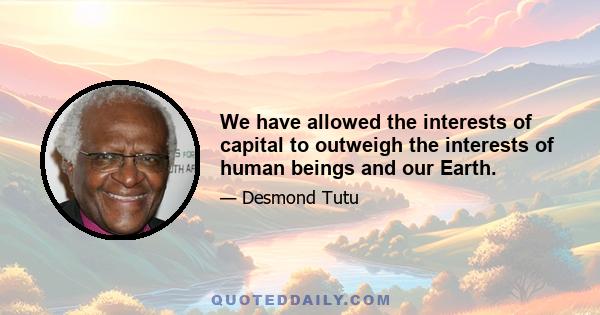 We have allowed the interests of capital to outweigh the interests of human beings and our Earth.