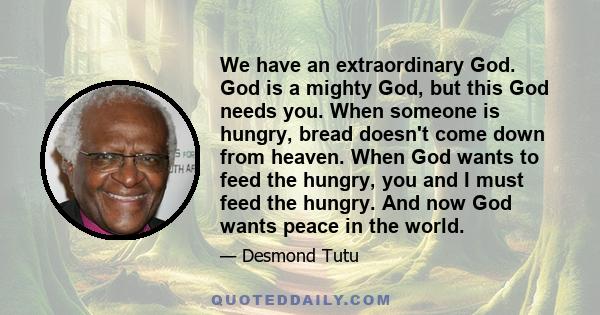 We have an extraordinary God. God is a mighty God, but this God needs you. When someone is hungry, bread doesn't come down from heaven. When God wants to feed the hungry, you and I must feed the hungry. And now God