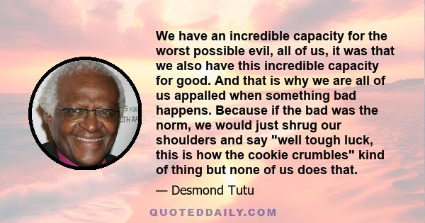 We have an incredible capacity for the worst possible evil, all of us, it was that we also have this incredible capacity for good. And that is why we are all of us appalled when something bad happens. Because if the bad 