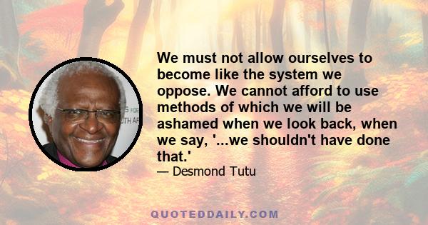 We must not allow ourselves to become like the system we oppose. We cannot afford to use methods of which we will be ashamed when we look back, when we say, '...we shouldn't have done that.' We must remember, my