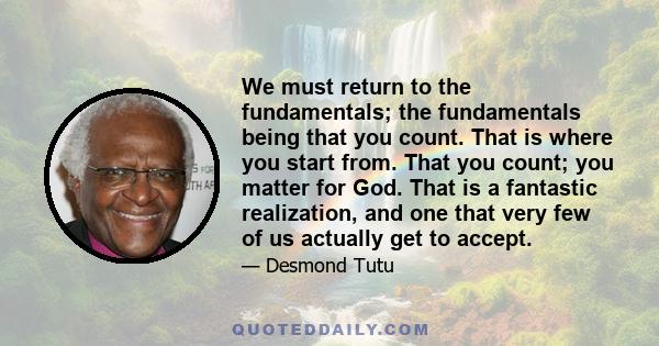 We must return to the fundamentals; the fundamentals being that you count. That is where you start from. That you count; you matter for God. That is a fantastic realization, and one that very few of us actually get to