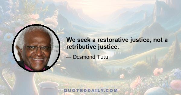 We seek a restorative justice, not a retributive justice.