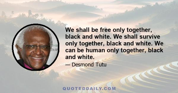 We shall be free only together, black and white. We shall survive only together, black and white. We can be human only together, black and white.