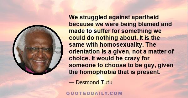 We struggled against apartheid because we were being blamed and made to suffer for something we could do nothing about. It is the same with homosexuality. The orientation is a given, not a matter of choice. It would be