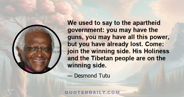 We used to say to the apartheid government: you may have the guns, you may have all this power, but you have already lost. Come: join the winning side. His Holiness and the Tibetan people are on the winning side.