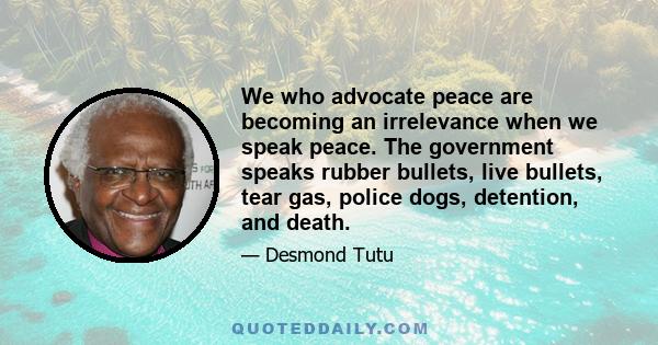 We who advocate peace are becoming an irrelevance when we speak peace. The government speaks rubber bullets, live bullets, tear gas, police dogs, detention, and death.