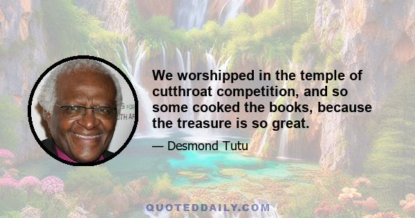 We worshipped in the temple of cutthroat competition, and so some cooked the books, because the treasure is so great.