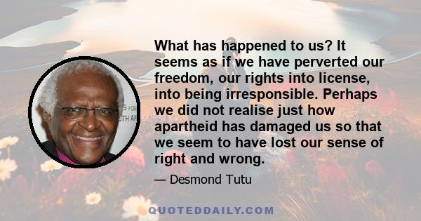 What has happened to us? It seems as if we have perverted our freedom, our rights into license, into being irresponsible. Perhaps we did not realise just how apartheid has damaged us so that we seem to have lost our