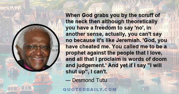 When God grabs you by the scruff of the neck then although theoretically you have a freedom to say 'no', in another sense, actually, you can't say no because it's like Jeremiah. 'God, you have cheated me. You called me