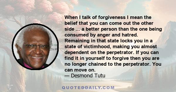 When I talk of forgiveness I mean the belief that you can come out the other side ... a better person than the one being consumed by anger and hatred. Remaining in that state locks you in a state of victimhood, making