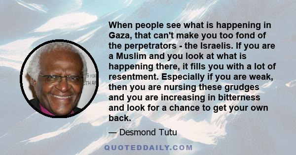 When people see what is happening in Gaza, that can't make you too fond of the perpetrators - the Israelis. If you are a Muslim and you look at what is happening there, it fills you with a lot of resentment. Especially