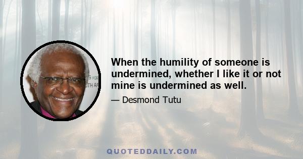 When the humility of someone is undermined, whether I like it or not mine is undermined as well.