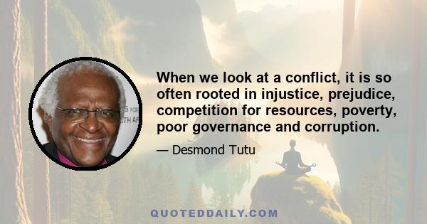 When we look at a conflict, it is so often rooted in injustice, prejudice, competition for resources, poverty, poor governance and corruption.