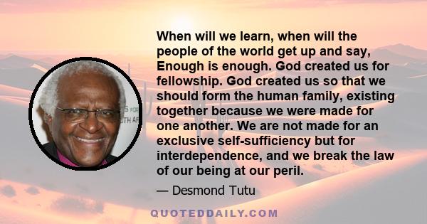 When will we learn, when will the people of the world get up and say, Enough is enough. God created us for fellowship. God created us so that we should form the human family, existing together because we were made for