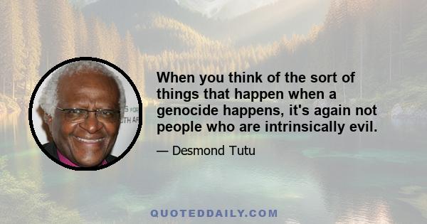 When you think of the sort of things that happen when a genocide happens, it's again not people who are intrinsically evil.